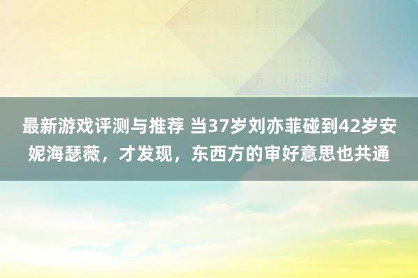 最新游戏评测与推荐 当37岁刘亦菲碰到42岁安妮海瑟薇，才发