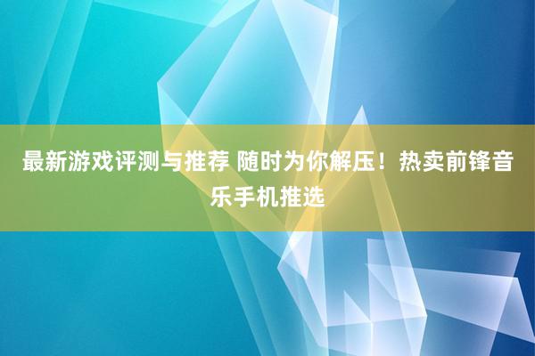 最新游戏评测与推荐 随时为你解压！热卖前锋音乐手机推选