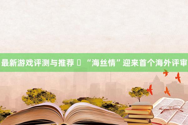 最新游戏评测与推荐 ​“海丝情”迎来首个海外评审