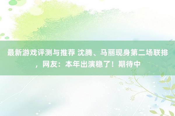 最新游戏评测与推荐 沈腾、马丽现身第二场联排，网友：本年出演