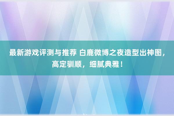 最新游戏评测与推荐 白鹿微博之夜造型出神图，高定驯顺，细腻典