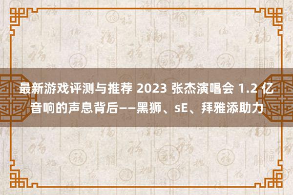 最新游戏评测与推荐 2023 张杰演唱会 1.2 亿音响的声