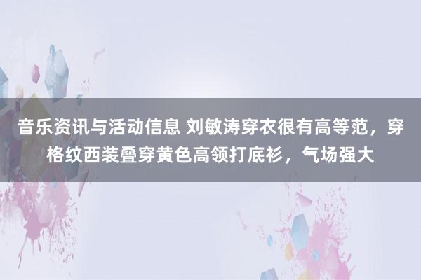 音乐资讯与活动信息 刘敏涛穿衣很有高等范，穿格纹西装叠穿黄色