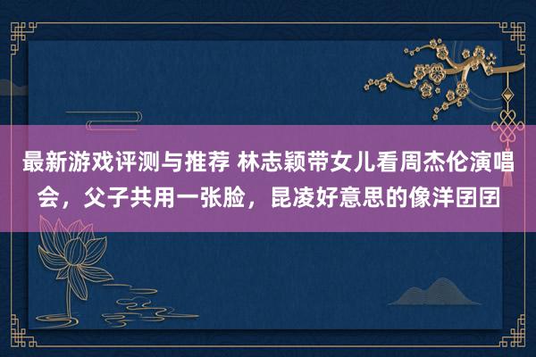 最新游戏评测与推荐 林志颖带女儿看周杰伦演唱会，父子共用一张脸，昆凌好意思的像洋囝囝