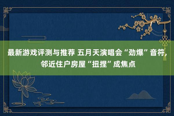 最新游戏评测与推荐 五月天演唱会“劲爆”音符, 邻近住户房屋“扭捏”成焦点