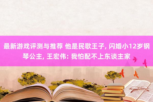 最新游戏评测与推荐 他是民歌王子, 闪婚小12岁钢琴公主, 王宏伟: 我怕配不上东谈主家