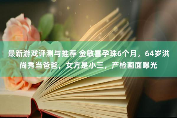 最新游戏评测与推荐 金敏喜孕珠6个月，64岁洪尚秀当爸爸，女方是小三，产检画面曝光