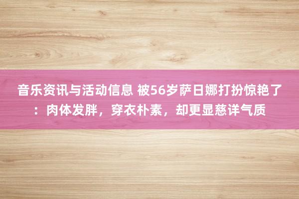 音乐资讯与活动信息 被56岁萨日娜打扮惊艳了：肉体发胖，穿衣朴素，却更显慈详气质