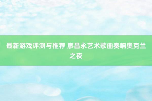 最新游戏评测与推荐 廖昌永艺术歌曲奏响奥克兰之夜