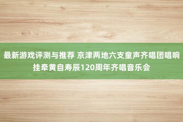 最新游戏评测与推荐 京津两地六支童声齐唱团唱响挂牵黄自寿辰1