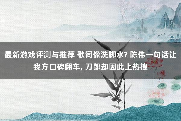 最新游戏评测与推荐 歌词像洗脚水? 陈伟一句话让我方口碑翻车