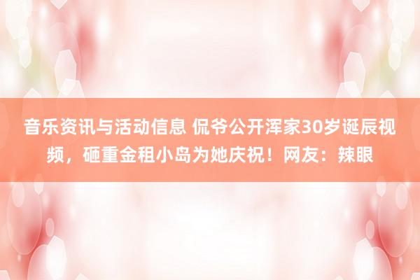 音乐资讯与活动信息 侃爷公开浑家30岁诞辰视频，砸重金租小岛为她庆祝！网友：辣眼