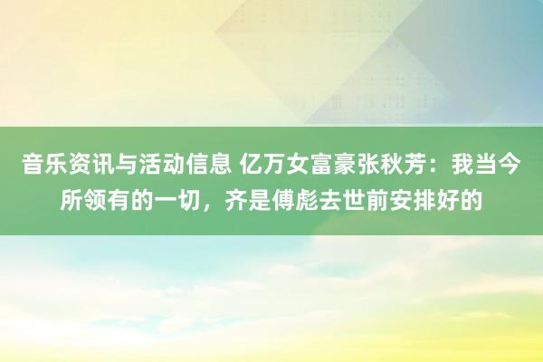 音乐资讯与活动信息 亿万女富豪张秋芳：我当今所领有的一切，齐是傅彪去世前安排好的