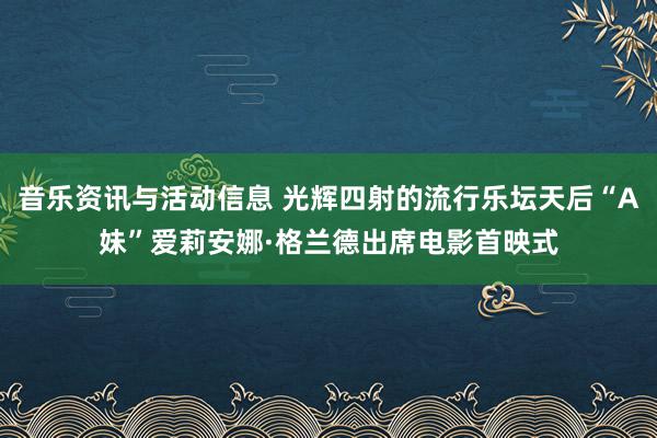 音乐资讯与活动信息 光辉四射的流行乐坛天后“A妹”爱莉安娜·格兰德出席电影首映式