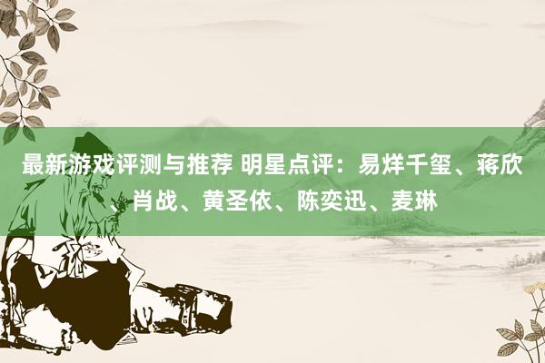 最新游戏评测与推荐 明星点评：易烊千玺、蒋欣、肖战、黄圣依、陈奕迅、麦琳