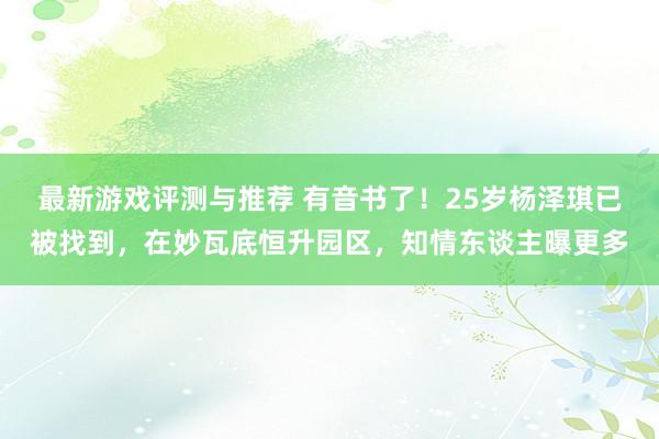 最新游戏评测与推荐 有音书了！25岁杨泽琪已被找到，在妙瓦底恒升园区，知情东谈主曝更多