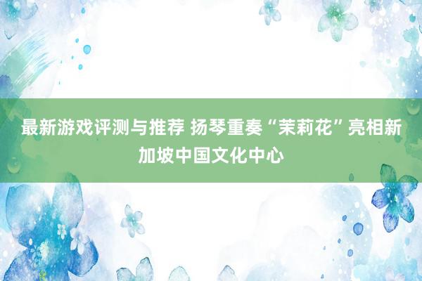 最新游戏评测与推荐 扬琴重奏“茉莉花”亮相新加坡中国文化中心