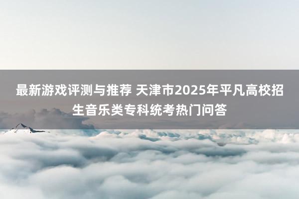 最新游戏评测与推荐 天津市2025年平凡高校招生音乐类专科统