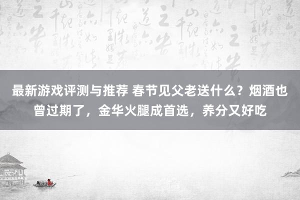 最新游戏评测与推荐 春节见父老送什么？烟酒也曾过期了，金华火腿成首选，养分又好吃