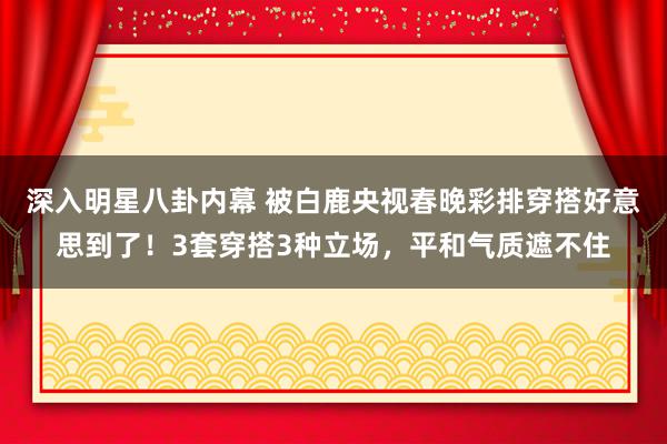 深入明星八卦内幕 被白鹿央视春晚彩排穿搭好意思到了！3套穿搭3种立场，平和气质遮不住