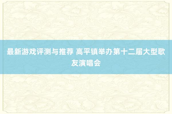 最新游戏评测与推荐 高平镇举办第十二届大型歌友演唱会