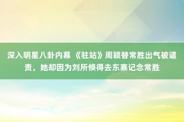 深入明星八卦内幕 《驻站》周颖替常胜出气被谴责，她却因为刘所倏得去东寨记念常胜