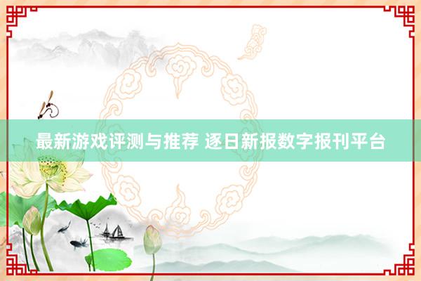 最新游戏评测与推荐 逐日新报数字报刊平台