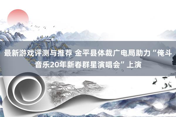 最新游戏评测与推荐 金平县体裁广电局助力“俺斗音乐20年新春群星演唱会”上演