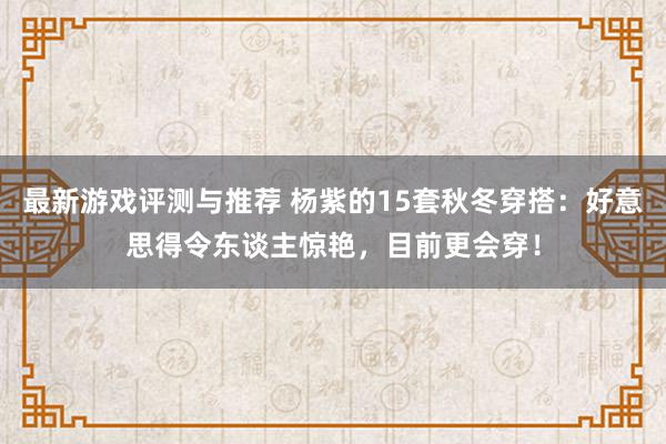 最新游戏评测与推荐 杨紫的15套秋冬穿搭：好意思得令东谈主惊艳，目前更会穿！