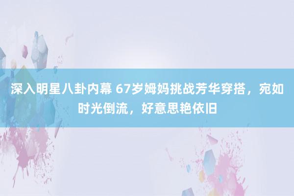 深入明星八卦内幕 67岁姆妈挑战芳华穿搭，宛如时光倒流，好意思艳依旧