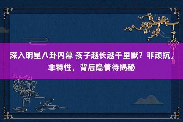 深入明星八卦内幕 孩子越长越千里默？非顽抗，非特性，背后隐情待揭秘