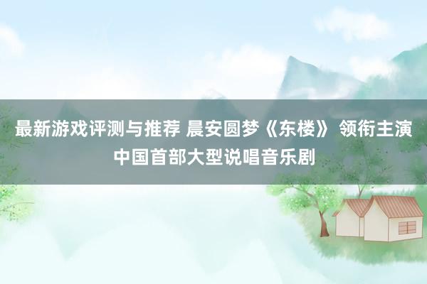 最新游戏评测与推荐 晨安圆梦《东楼》 领衔主演中国首部大型说唱音乐剧