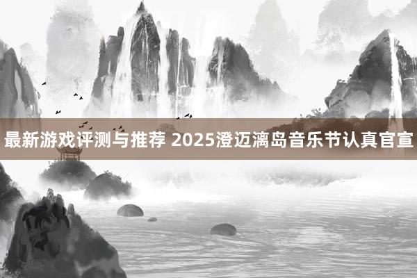 最新游戏评测与推荐 2025澄迈漓岛音乐节认真官宣