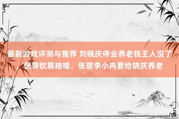 最新游戏评测与推荐 刘晓庆停业养老钱王人没了，倪萍钦慕抽噎，张蔷李小冉要给晓庆养老