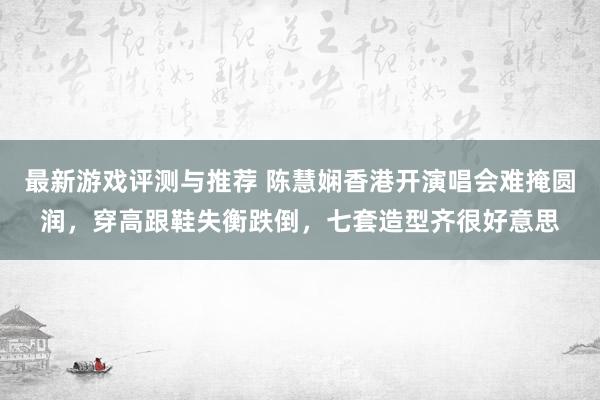 最新游戏评测与推荐 陈慧娴香港开演唱会难掩圆润，穿高跟鞋失衡跌倒，七套造型齐很好意思