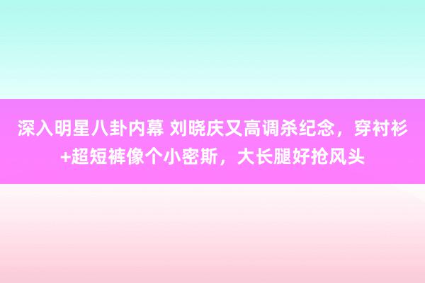 深入明星八卦内幕 刘晓庆又高调杀纪念，穿衬衫+超短裤像个小密斯，大长腿好抢风头