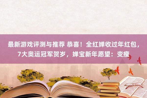 最新游戏评测与推荐 恭喜！全红婵收过年红包，7大奥运冠军贺岁，婵宝新年愿望：变瘦