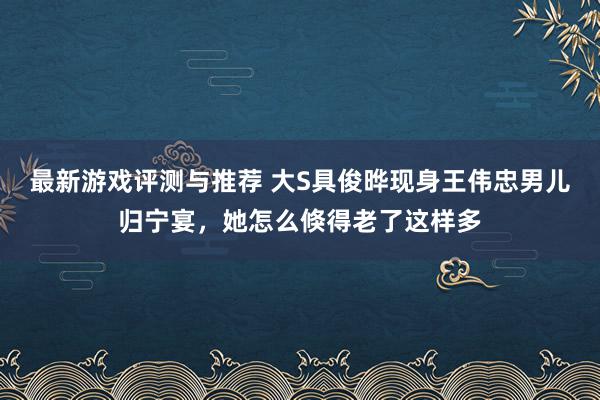 最新游戏评测与推荐 大S具俊晔现身王伟忠男儿归宁宴，她怎么倏得老了这样多