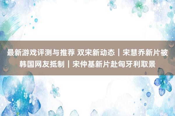 最新游戏评测与推荐 双宋新动态｜宋慧乔新片被韩国网友抵制｜宋仲基新片赴匈牙利取景