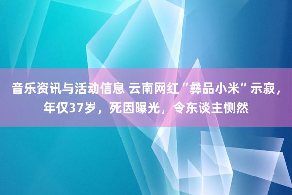 音乐资讯与活动信息 云南网红“彝品小米”示寂，年仅37岁，死因曝光，令东谈主恻然