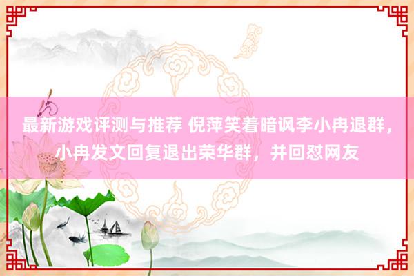 最新游戏评测与推荐 倪萍笑着暗讽李小冉退群，小冉发文回复退出荣华群，并回怼网友