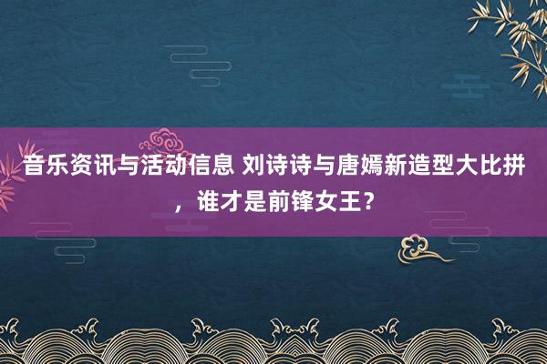 音乐资讯与活动信息 刘诗诗与唐嫣新造型大比拼，谁才是前锋女王？