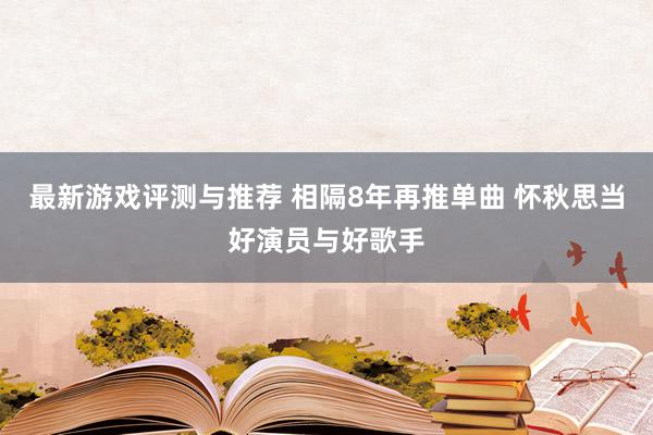 最新游戏评测与推荐 相隔8年再推单曲 怀秋思当好演员与好歌手