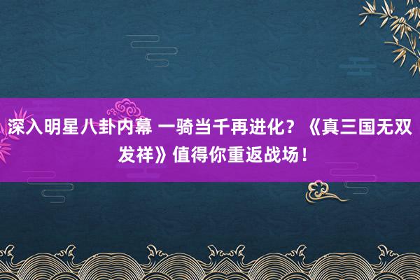 深入明星八卦内幕 一骑当千再进化？《真三国无双 发祥》值得你