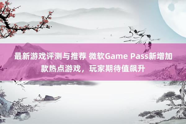 最新游戏评测与推荐 微软Game Pass新增加款热点游戏，