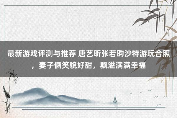 最新游戏评测与推荐 唐艺昕张若昀沙特游玩合照，妻子俩笑貌好甜，飘溢满满幸福