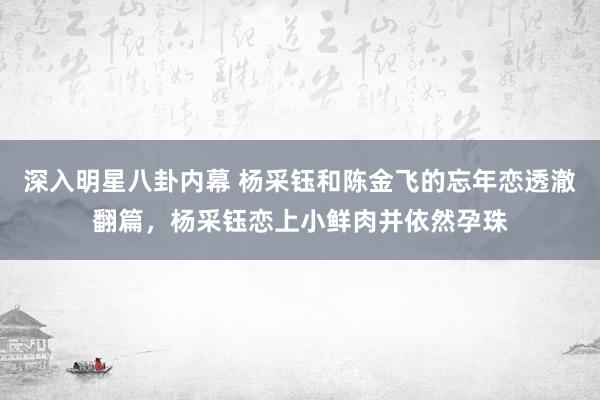 深入明星八卦内幕 杨采钰和陈金飞的忘年恋透澈翻篇，杨采钰恋上小鲜肉并依然孕珠