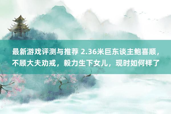 最新游戏评测与推荐 2.36米巨东谈主鲍喜顺，不顾大夫劝戒，毅力生下女儿，现时如何样了