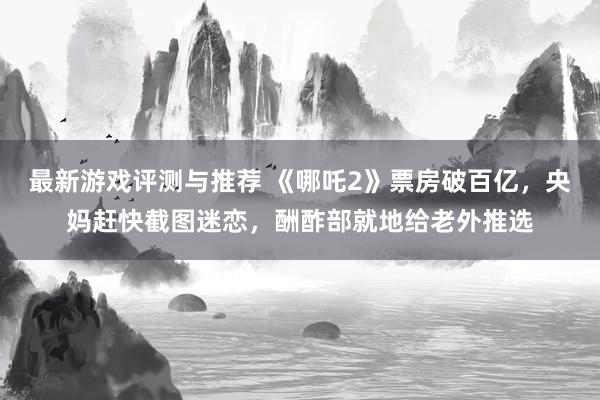 最新游戏评测与推荐 《哪吒2》票房破百亿，央妈赶快截图迷恋，酬酢部就地给老外推选