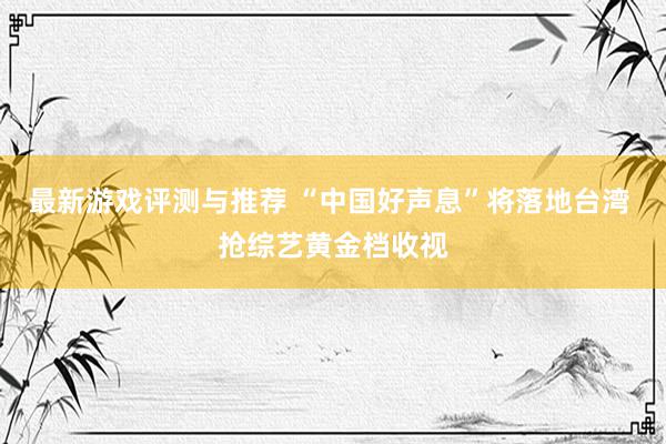 最新游戏评测与推荐 “中国好声息”将落地台湾 抢综艺黄金档收视